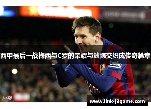 西甲最后一战梅西与C罗的荣耀与遗憾交织成传奇篇章