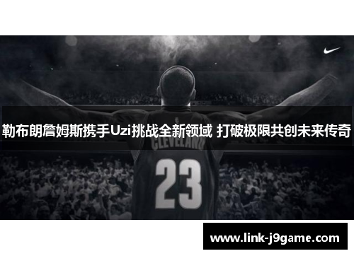 勒布朗詹姆斯携手Uzi挑战全新领域 打破极限共创未来传奇