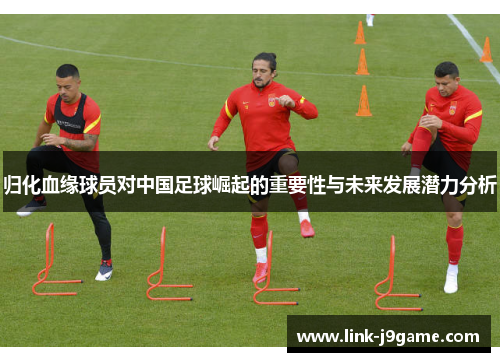 归化血缘球员对中国足球崛起的重要性与未来发展潜力分析