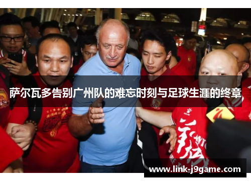 萨尔瓦多告别广州队的难忘时刻与足球生涯的终章
