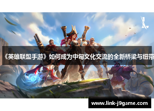 《英雄联盟手游》如何成为中匈文化交流的全新桥梁与纽带