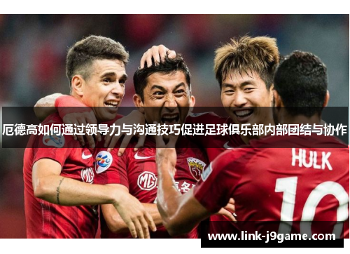厄德高如何通过领导力与沟通技巧促进足球俱乐部内部团结与协作
