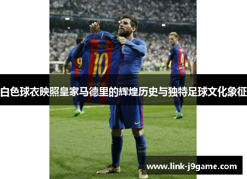 白色球衣映照皇家马德里的辉煌历史与独特足球文化象征