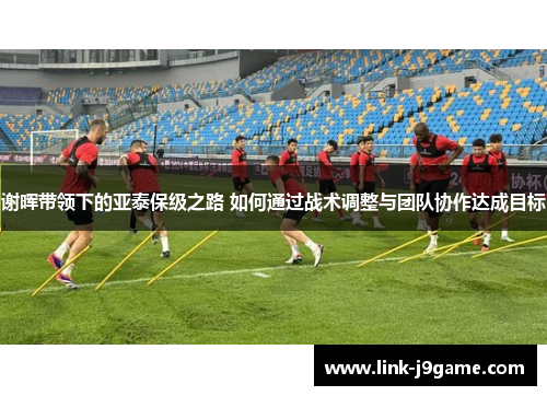 谢晖带领下的亚泰保级之路 如何通过战术调整与团队协作达成目标