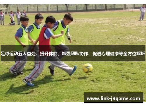 足球运动五大益处：提升体能、增强团队协作、促进心理健康等全方位解析