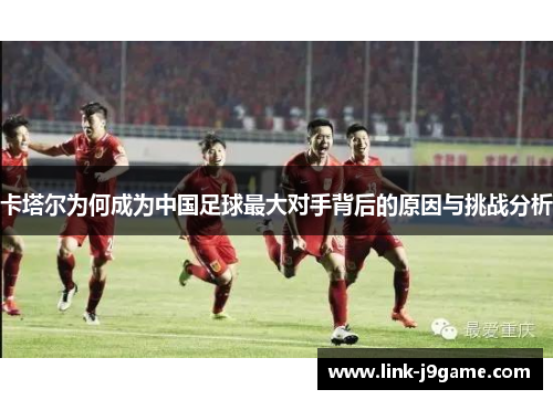 卡塔尔为何成为中国足球最大对手背后的原因与挑战分析 卡塔尔为何成为中国足球最大对手背后的原因与挑战分析