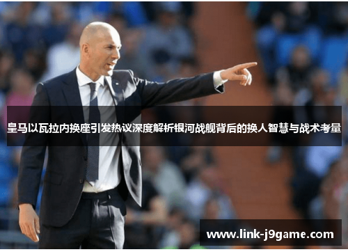 皇马以瓦拉内换座引发热议深度解析银河战舰背后的换人智慧与战术考量 皇马以瓦拉内换座引发热议深度解析银河战舰背后的换人智慧与战术考量