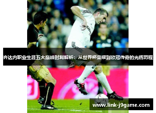 齐达内职业生涯五大巅峰时刻解析：从世界杯荣耀到欧冠传奇的光辉历程
