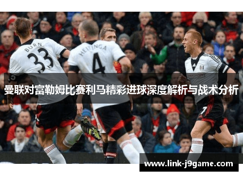 曼联对富勒姆比赛利马精彩进球深度解析与战术分析