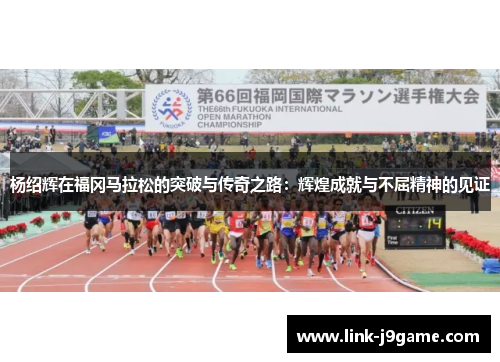 杨绍辉在福冈马拉松的突破与传奇之路:辉煌成就与不屈精神的见证 杨绍辉在福冈马拉松的突破与传奇之路:辉煌成就与不屈精神的见证