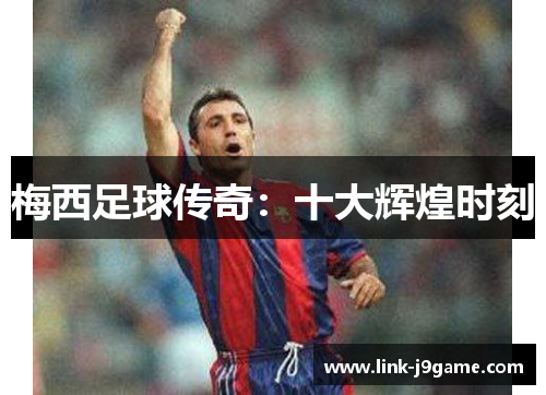 梅西足球传奇:十大辉煌时刻 梅西足球传奇:十大辉煌时刻
