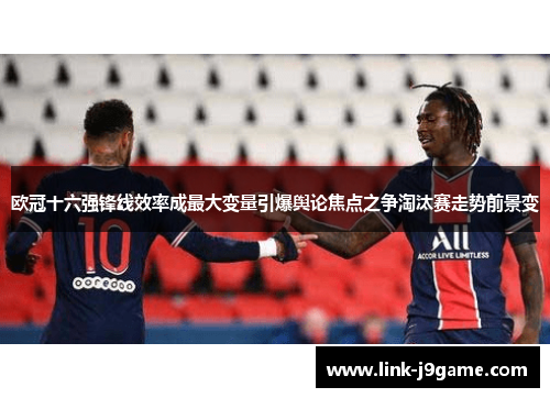 欧冠十六强锋线效率成最大变量引爆舆论焦点之争淘汰赛走势前景变