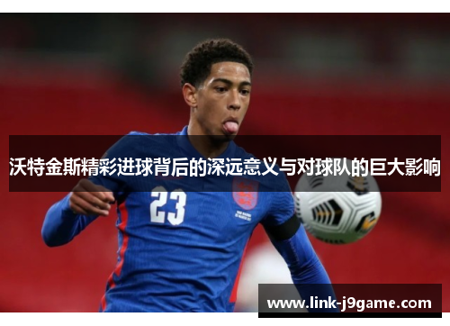 沃特金斯精彩进球背后的深远意义与对球队的巨大影响