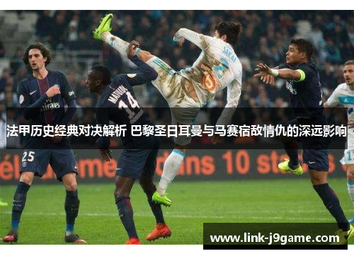 法甲历史经典对决解析 巴黎圣日耳曼与马赛宿敌情仇的深远影响
