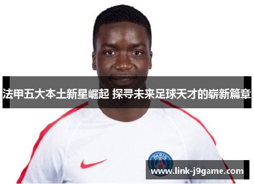 法甲五大本土新星崛起 探寻未来足球天才的崭新篇章