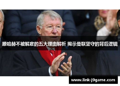 滕哈赫不被解雇的五大理由解析 揭示曼联坚守的背后逻辑