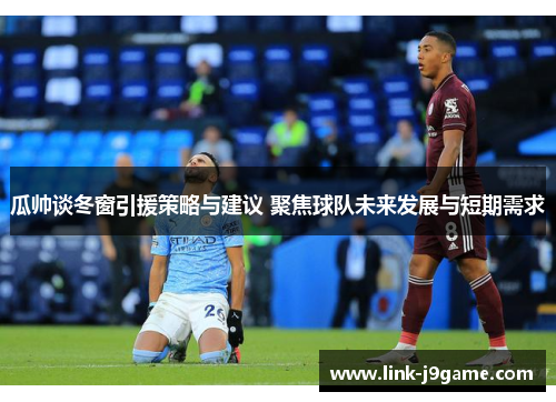 瓜帅谈冬窗引援策略与建议 聚焦球队未来发展与短期需求